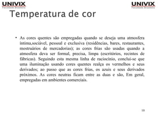 10
• As cores quentes são empregadas quando se deseja uma atmosfera
íntima,sociável, pessoal e exclusiva (residências, bares, restaurantes,
mostruários de mercadorias); as cores frias são usadas quando a
atmosfera deva ser formal, precisa, limpa (escritórios, recintos de
fábricas). Seguindo esta mesma linha de raciocínio, conclui-se que
uma iluminação usando cores quentes realça os vermelhos e seus
derivados; ao passo que as cores frias, os azuis e seus derivados
próximos. As cores neutras ficam entre as duas e são, Em geral,
empregadas em ambientes comerciais.
 