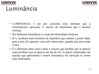 14
• LUMINÂNCIA: é um dos conceitos mais abstratos que a
luminotécnica apresenta. É através da luminância que o homem
enxerga.
• Por definição luminância é a razão da intensidade luminosa
( dI ), incidente num elemento de superfície que contém o ponto dado,
para a área dA aparente vista pelo observador, quando esta área tende
a zero.
• É a diferença entre zonas claras e escuras que permite que se aprecie
uma escultura; que se aprecie um dia de sol. As partes sombreadas são
aquelas que apresentam a menor luminância em oposição às outras
mais iluminadas.
 