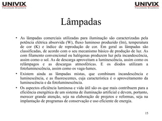15
Lâmpadas
• As lâmpadas comerciais utilizadas para iluminação são caracterizadas pela
potência elétrica absorvida (W), fluxo luminoso produzido (lm), temperatura
de cor (K) e índice de reprodução de cor. Em geral as lâmpadas são
classificadas, de acordo com o seu mecanismo básico de produção de luz. As
com filamento convencional ou halógenas produzem luz pela incandescência,
assim como o sol. As de descarga aproveitam a luminescência, assim como os
relâmpagos e as descargas atmosféricas. E os diodos utilizam a
fotoluminescência, assim como os vaga-lumes.
• Existem ainda as lâmpadas mistas, que combinam incandescência e
luminescência, e as fluorescentes, cuja característica é o aproveitamento da
luminescência e da fotoluminescência.
• Os aspectos eficiência luminosa e vida útil são os que mais contribuem para a
eficiência energética de um sistema de iluminação artificial e devem, portanto,
merecer grande atenção, seja na elaboração de projetos e reformas, seja na
implantação de programas de conservação e uso eficiente de energia.
 