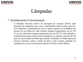 16
Lâmpadas
• Incandescentes Convencionais:
– A lâmpada funciona através da passagem de corrente elétrica pelo
filamento de tungstênio que, com o aquecimento (efeito joule), gera luz.
Este filamento é sustentado por três ou quatro suportes de molibdênio no
interior de um bulbo de vidro alcalino (suporta temperaturas de até 370
°C) ou de vidro duro (suporta temperaturas de até 470 °C), Sua oxidação é
evitada pela presença de gás inerte (nitrogênio ou argônio a pressão de 0,8
atm) ou vácuo dentro do bulbo que contém o filamento. O bulbo apresenta
diversos formatos, sendo a forma de pêra a mais comum, podendo ser
transparente ou com revestimento interno de fósforo neutro difusor.
 