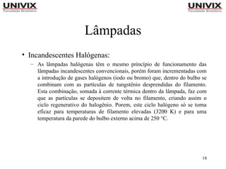 18
Lâmpadas
• Incandescentes Halógenas:
– As lâmpadas halógenas têm o mesmo princípio de funcionamento das
lâmpadas incandescentes convencionais, porém foram incrementadas com
a introdução de gases halógenos (iodo ou bromo) que, dentro do bulbo se
combinam com as partículas de tungstênio desprendidas do filamento.
Esta combinação, somada à corrente térmica dentro da lâmpada, faz com
que as partículas se depositem de volta no filamento, criando assim o
ciclo regenerativo do halogênio. Porem, este ciclo halógeno só se torna
eficaz para temperaturas de filamento elevadas (3200 K) e para uma
temperatura da parede do bulbo externo acima de 250 °C.
 