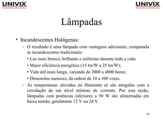 19
Lâmpadas
• Incandescentes Halógenas:
– O resultado é uma lâmpada com vantagens adicionais, comparada
às incandescentes tradicionais:
• Luz mais branca, brilhante e uniforme durante toda a vida;
• Maior eficiência energética (15 lm/W a 25 lm/W);
• Vida útil mais longa, variando de 2000 a 4000 horas;
• Dimensões menores, da ordem de 10 a 100 vezes.
– As temperaturas elevadas no filamento só são atingidas com a
circulação de um nível mínimo de corrente. Por esta razão,
lâmpadas com potências inferiores a 50 W são alimentadas em
baixa tensão, geralmente 12 V ou 24 V.
 