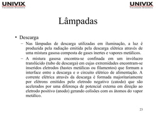 23
Lâmpadas
• Descarga
– Nas lâmpadas de descarga utilizadas em iluminação, a luz é
produzida pela radiação emitida pela descarga elétrica através de
uma mistura gasosa composta de gases inertes e vapores metálicos.
– A mistura gasosa encontra-se confinada em um invólucro
translúcido (tubo de descarga) em cujas extremidades encontram-se
inseridos eletrodos (hastes metálicas ou filamentos) que formam a
interface entre a descarga e o circuito elétrico de alimentação. A
corrente elétrica através da descarga é formada majoritariamente
por elétrons emitidos pelo eletrodo negativo (catodo) que são
acelerados por uma diferença de potencial externa em direção ao
eletrodo positivo (anodo) gerando colisões com os átomos do vapor
metálico.
 