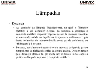24
Lâmpadas
• Descarga
– Ao contrário da lâmpada incandescente, na qual o filamento
metálico é um condutor elétrico, na lâmpada a descarga o
composto metálico responsável pela emissão de radiação encontra-
se em estado sólido ou líquido na temperatura ambiente e o gás
inerte no interior do tubo (conhecido como gás de enchimento ou
“filling gas”) é isolante.
– Portanto, inicialmente é necessário um processo de ignição para o
rompimento da rigidez dielétrica da coluna gasosa. O calor gerado
pela descarga através do gás inerte nos instantes iniciais após a
partida da lâmpada vaporiza o composto metálico.
 