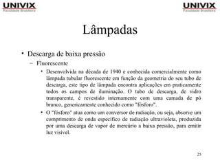 25
Lâmpadas
• Descarga de baixa pressão
– Fluorescente
• Desenvolvida na década de 1940 e conhecida comercialmente como
lâmpada tubular fluorescente em função da geometria do seu tubo de
descarga, este tipo de lâmpada encontra aplicações em praticamente
todos os campos de iluminação. O tubo de descarga, de vidro
transparente, é revestido internamente com uma camada de pó
branco, genericamente conhecido como "fósforo".
• O "fósforo" atua como um conversor de radiação, ou seja, absorve um
comprimento de onda específico de radiação ultravioleta, produzida
por uma descarga de vapor de mercúrio a baixa pressão, para emitir
luz visível.
 