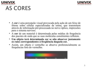 3
• A cor é uma percepção visual provocada pela ação de um feixe de
fótons sobre células especializadas da retina, que transmitem
através de informação pré-processada no nervo óptico, impressões
para o sistema nervoso.
• A cor de um material é determinada pelas médias de frequência
dos pacotes de onda que as suas moléculas constituintes refletem.
• Um objeto terá determinada cor se não absorver justamente
os raios correspondentes à freqüência daquela cor.
• Assim, um objeto é vermelho se absorve preferencialmente as
frequências fora do vermelho.
 