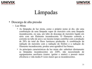31
Lâmpadas
• Descarga de alta pressão
– Luz Mista
• As lâmpadas de luz mista, como o próprio nome já diz, são uma
combinação de uma lâmpada vapor de mercúrio com uma lâmpada
incandescente, ou seja, um tubo de descarga de mercúrio ligado em
série com um filamento incandescente. O filamento controla a
corrente no tubo de arco e ao mesmo tempo contribui com a produção
de 20% do total do fluxo luminoso produzido. A combinação da
radiação do mercúrio com a radiação do fósforo e a radiação do
filamento incandescente, produz uma agradável luz branca.
• As principais características da luz mista são: substituir diretamente
as lâmpadas incandescentes em 220V, não necessitando de
equipamentos auxiliares (reator, ignitor e starter) e possuir maior
eficiência e vida media 8 vezes maior que as incandescentes.
 