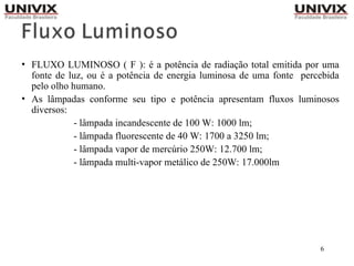 6
• FLUXO LUMINOSO ( F ): é a potência de radiação total emitida por uma
fonte de luz, ou é a potência de energia luminosa de uma fonte percebida
pelo olho humano.
• As lâmpadas conforme seu tipo e potência apresentam fluxos luminosos
diversos:
- lâmpada incandescente de 100 W: 1000 lm;
- lâmpada fluorescente de 40 W: 1700 a 3250 lm;
- lâmpada vapor de mercúrio 250W: 12.700 lm;
- lâmpada multi-vapor metálico de 250W: 17.000lm
 
