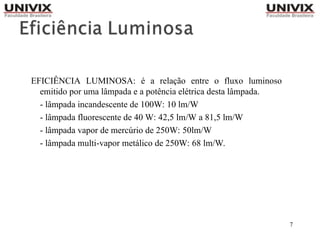 7
EFICIÊNCIA LUMINOSA: é a relação entre o fluxo luminoso
emitido por uma lâmpada e a potência elétrica desta lâmpada.
- lâmpada incandescente de 100W: 10 lm/W
- lâmpada fluorescente de 40 W: 42,5 lm/W a 81,5 lm/W
- lâmpada vapor de mercúrio de 250W: 50lm/W
- lâmpada multi-vapor metálico de 250W: 68 lm/W.
 