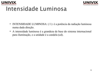 8
• INTENSIDADE LUMINOSA: ( I ): é a potência da radiação luminosa
numa dada direção.
• A intensidade luminosa é a grandeza de base do sistema internacional
para iluminação, e a unidade é a candela (cd).
 