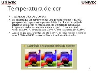 9
• TEMPERATURA DE COR (K)
• No instante que um ferreiro coloca uma peça de ferro no fogo, esta
peça passa a comportar-se segundo a lei de Planck e vai adquirindo
diferentes colorações na medida que sua temperatura aumenta.Na
temperatura ambiente sua cor é escura,tal qual o ferro, mas será
vermelha a 800 K, amarelada em 3.000 K, branca azulada em 5.000K.
• Aceita-se que cores quentes vão até 3.000K, as cores neutras situam-se
entre 3.000 e 4.000K e as cores frias acima deste último valor.
 