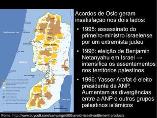 Acordos de Oslo geram 
insatisfação nos dois lados: 
● 1995: assassinato do 
primeiro-ministro israelense 
por um extremista judeu 
● 1996: eleição de Benjamin 
Netanyahu em Israel → 
intensifica os assentamentos 
nos territórios palestinos 
● 1996: Yasser Arafat é eleito 
presidente da ANP. 
Aumentam as divergências 
entre a ANP e outros grupos 
palestinos islâmicos 
Fonte: http://www.buycott.com/campaign/500/avoid-israeli-settlement-products 
 