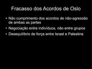 Fracasso dos Acordos de Oslo 
● Não cumprimento dos acordos de não-agressão 
de ambas as partes 
● Negociação entre indivíduos, não entre grupos 
● Desequilíbrio de força entre Israel e Palestina 
 