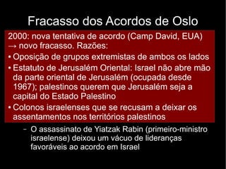 Fracasso dos Acordos de Oslo 
2000: nova tentativa de acordo (Camp David, EUA) 
→ ● novo Não fracasso. cumprimento Razões: 
dos acordos de não-agressão 
● Oposição de de grupos ambas extremistas as partes 
de ambos os lados 
● Estatuto ● Negociação de Jerusalém entre indivíduos, Oriental: Israel não não entre abre grupos 
mão 
da Desequilíbrio parte oriental de de Jerusalém força (ocupada desde 
1967); ● palestinos querem que entre Jerusalém Israel e Palestina 
seja a 
capital ● Divergências do Estado internas 
Palestino 
● Colonos israelenses que se recusam a deixar os 
assentamentos nos territórios palestinos 
– Tentativas do Hamas de desestabilizar o governo 
da ANP 
– O assassinato de Yiatzak Rabin (primeiro-ministro 
israelense) deixou um vácuo de lideranças 
favoráveis ao acordo em Israel 
 