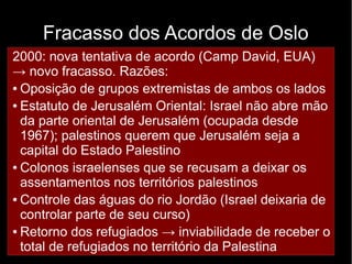 Fracasso dos Acordos de Oslo 
2000: nova tentativa de acordo (Camp David, EUA) 
→ ● novo Não fracasso. cumprimento Razões: 
dos acordos de não-agressão 
● Oposição de de grupos ambas extremistas as partes 
de ambos os lados 
● Estatuto ● Negociação de Jerusalém entre indivíduos, Oriental: Israel não não entre abre grupos 
mão 
da Desequilíbrio parte oriental de Jerusalém (ocupada desde 
1967); ● palestinos de querem força que entre Jerusalém Israel e Palestina 
seja a 
capital ● Divergências do Estado internas 
Palestino 
● Colonos – Tentativas israelenses do Hamas que de se desestabilizar recusam a deixar o governo 
os 
assentamentos da ANP 
nos territórios palestinos 
● Controle – O assassinato das águas de do Yiatzak rio Jordão Rabin (Israel (primeiro-deixaria ministro 
de 
controlar israelense) parte de deixou seu um curso) 
vácuo de lideranças 
● Retorno favoráveis dos refugiados ao acordo → em inviabilidade Israel 
de receber o 
total de refugiados no território da Palestina 
 