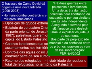 O fracasso de Camp David dá 
origem a uma nova Intifada 
(2000-2005) 
● Homens-bomba contra civis e 
militares israelenses 
“Há duas guerras entre 
palestinos e israelenses. 
Uma delas é a da nação 
palestina para libertar-se da 
ocupação e por seu direito a 
um Estado independente. 
A segunda é travada pelo 
islã fanático para destruir 
Israel e expulsar os judeus 
Fracasso dos Acordos de Oslo 
2000: nova tentativa de acordo (Camp David, EUA) 
→ ● novo Não fracasso. cumprimento Razões: 
dos acordos de não-agressão 
● Oposição de de grupos ambas extremistas as partes 
de ambos os lados 
● Estatuto ● Negociação de Jerusalém entre indivíduos, Oriental: Israel não não entre abre grupos 
mão 
da Desequilíbrio parte oriental de de Jerusalém 1967); ● palestinos querem força entre (ocupada que Jerusalém Israel de e Palestina 
desde 
sua seja terra. 
a 
capital ● Divergências do Estado internas 
Palestino 
● Colonos israelenses que se recusam a deixar os 
assentamentos nos territórios palestinos 
● Controle das águas do rio Jordão (Israel deixaria de 
controlar parte de seu curso) 
● Retorno dos refugiados → inviabilidade de receber o 
total de refugiados no território da Palestina 
Boa parte da perplexidade 
mundial e da confusão entre 
os próprios israelenses vem 
– Tentativas do Hamas de desestabilizar o governo 
da ANP 
– O assassinato de Yiatzak Rabin (primeiro-ministro 
israelense) deixou um vácuo de lideranças 
favoráveis ao acordo em Israel 
dessa sobreposição” 
FSP, 4/4/2002 
 
