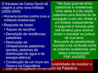 O fracasso de Camp David dá 
origem a uma nova Intifada 
(2000-2005) 
● Homens-bomba contra civis e 
militares israelenses 
● Resposta de Israel: 
“Há duas guerras entre 
palestinos e israelenses. 
Uma delas é a da nação 
palestina para libertar-se da 
ocupação e por seu direito a 
um Estado independente. 
A segunda é travada pelo 
islã fanático para destruir 
Israel e expulsar os judeus 
Fracasso dos Acordos de Oslo 
2000: nova tentativa de acordo (Camp David, EUA) 
→ ● novo Não fracasso. cumprimento Razões: 
dos acordos de não-agressão 
● Oposição de de grupos ambas extremistas as partes 
de ambos os lados 
● ● Estatuto Toques ● Negociação de de recolher 
Jerusalém entre indivíduos, Oriental: Israel não não entre abre grupos 
mão 
● da Demolição Desequilíbrio parte oriental de residências 
de de Jerusalém (ocupada desde 
1967); palestinas 
● palestinos querem força que entre Jerusalém Israel de e sua Palestina 
seja terra. 
a 
● capital ● Destruição Divergências do Estado de 
internas 
Palestino 
● Colonos infraestruturas israelenses palestinas 
que se recusam a deixar os 
assentamentos (pontes, sistemas nos de 
territórios palestinos 
Controle distribuição das de águas água e do de 
● rio Jordão (Israel deixaria de 
controlar energia elétrica) 
parte de seu curso) 
● Retorno Construção dos de refugiados um muro em 
● Gaza e na Cisjordânia 
→ inviabilidade de receber o 
total de refugiados no território da Palestina 
Boa parte da perplexidade 
mundial e da confusão entre 
os próprios israelenses vem 
– Tentativas do Hamas de desestabilizar o governo 
da ANP 
– O assassinato de Yiatzak Rabin (primeiro-ministro 
israelense) deixou um vácuo de lideranças 
favoráveis ao acordo em Israel 
dessa sobreposição” 
FSP, 4/4/2002 
 