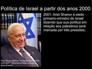 Política de Israel a partir dos anos 2000 
2001: Ariel Sharon é eleito 
primeiro-ministro de Israel 
dizendo que sua política em 
relação aos palestinos será 
marcada por três pressões: 
http://blogs.odiario.com/dyaryodyumhebre 
u/2014/01/18/personalidade-uma-carta-para- 
sharon/ 
 