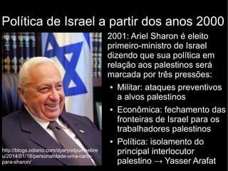Política de Israel a partir dos anos 2000 
2001: Ariel Sharon é eleito 
primeiro-ministro de Israel 
dizendo que sua política em 
relação aos palestinos será 
marcada por três pressões: 
● Militar: ataques preventivos 
a alvos palestinos 
● Econômica: fechamento das 
fronteiras de Israel para os 
trabalhadores palestinos 
● Política: isolamento do 
principal interlocutor 
palestino → Yasser Arafat 
http://blogs.odiario.com/dyaryodyumhebre 
u/2014/01/18/personalidade-uma-carta-para- 
sharon/ 
 