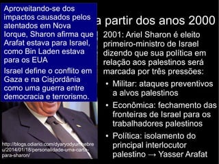 Política de Israel a partir dos anos 2000 
2001: Ariel Sharon é eleito 
primeiro-ministro de Israel 
dizendo que sua política em 
relação aos palestinos será 
marcada por três pressões: 
● Militar: ataques preventivos 
a alvos palestinos 
● Econômica: fechamento das 
fronteiras de Israel para os 
trabalhadores palestinos 
● Política: isolamento do 
principal interlocutor 
palestino → Yasser Arafat 
Aproveitando-se dos 
impactos causados pelos 
atentados em Nova 
Iorque, Sharon afirma que 
Arafat estava para Israel, 
como Bin Laden estava 
para os EUA 
Israel define o conflito em 
Gaza e na Cisjordânia 
como uma guerra entre 
democracia e terrorismo. 
http://blogs.odiario.com/dyaryodyumhebre 
u/2014/01/18/personalidade-uma-carta-para- 
sharon/ 
 