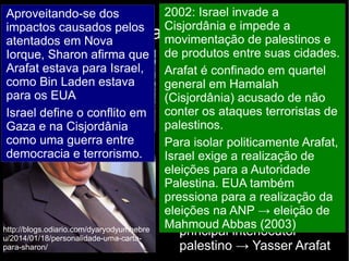 2002: Israel invade a 
Cisjordânia e impede a 
movimentação de palestinos e 
de produtos entre suas cidades. 
Arafat é confinado em quartel 
general em Hamalah 
(Cisjordânia) acusado de não 
conter os ataques terroristas de 
palestinos. 
Para isolar politicamente Arafat, 
Israel exige a realização de 
eleições para a Autoridade 
Palestina. EUA também 
pressiona para a realização da 
eleições na ANP → eleição de 
Mahmoud Abbas (2003) http://blogs.odiario.com/dyaryodyumhebre 
u/2014/01/18/personalidade-uma-carta-para- 
Política de Israel a partir dos anos 2000 
2001: Ariel Sharon é eleito 
primeiro-ministro de Israel 
dizendo que sua política em 
relação aos palestinos será 
marcada por três pressões: 
● Militar: ataques preventivos 
a alvos palestinos 
● Econômica: fechamento das 
fronteiras de Israel para os 
trabalhadores palestinos 
● Política: isolamento do 
principal interlocutor 
palestino → Yasser Arafat 
Aproveitando-se dos 
impactos causados pelos 
atentados em Nova 
Iorque, Sharon afirma que 
Arafat estava para Israel, 
como Bin Laden estava 
para os EUA 
Israel define o conflito em 
Gaza e na Cisjordânia 
como uma guerra entre 
democracia e terrorismo. 
sharon/ 
 