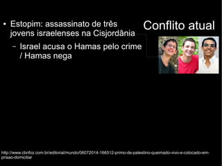 ● Estopim: assassinato de três Conflito atual 
jovens israelenses na Cisjordânia 
– Israel acusa o Hamas pelo crime 
/ Hamas nega 
http://www.cbnfoz.com.br/editorial/mundo/06072014-166512-primo-de-palestino-queimado-vivo-e-colocado-em-prisao- 
domiciliar 
 