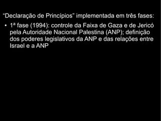“Declaração de Princípios” implementada em três fases: 
● 1ª fase (1994): controle da Faixa de Gaza e de Jericó 
pela Autoridade Nacional Palestina (ANP); definição 
dos poderes legislativos da ANP e das relações entre 
Israel e a ANP 
 