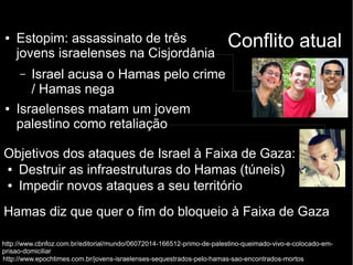 ● Estopim: assassinato de três Conflito atual 
jovens israelenses na Cisjordânia 
– Israel acusa o Hamas pelo crime 
/ Hamas nega 
● Israelenses matam um jovem 
palestino como retaliação 
Objetivos dos ataques de Israel à Faixa de Gaza: 
● Destruir as infraestruturas do Hamas (túneis) 
● Impedir novos ataques a seu território 
Hamas diz que quer o fim do bloqueio à Faixa de Gaza 
http://www.cbnfoz.com.br/editorial/mundo/06072014-166512-primo-de-palestino-queimado-vivo-e-colocado-em-prisao- 
domiciliar 
http://www.epochtimes.com.br/jovens-israelenses-sequestrados-pelo-hamas-sao-encontrados-mortos 
 