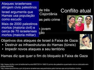 Ataques israelenses 
atingem civis palestinos 
Israel argumenta que 
Hamas usa população 
como escudo 
Mais de 2000 palestinos 
mortos (maioria civil) e 
cerca de 70 israelenses 
mortos (maioria militar) 
● Estopim: assassinato de três Conflito atual 
jovens israelenses na Cisjordânia 
– Israel acusa o Hamas pelo crime 
/ Hamas nega 
● Israelenses matam um jovem 
palestino como retaliação 
Objetivos dos ataques de Israel à Faixa de Gaza: 
● Destruir as infraestruturas do Hamas (túneis) 
● Impedir novos ataques a seu território 
Hamas diz que quer o fim do bloqueio à Faixa de Gaza 
http://www.cbnfoz.com.br/editorial/mundo/06072014-166512-primo-de-palestino-queimado-vivo-e-colocado-em-prisao- 
domiciliar 
http://www.epochtimes.com.br/jovens-israelenses-sequestrados-pelo-hamas-sao-encontrados-mortos 
 