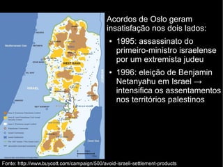 Acordos de Oslo geram 
insatisfação nos dois lados: 
● 1995: assassinato do 
primeiro-ministro israelense 
por um extremista judeu 
● 1996: eleição de Benjamin 
Netanyahu em Israel → 
intensifica os assentamentos 
nos territórios palestinos 
Fonte: http://www.buycott.com/campaign/500/avoid-israeli-settlement-products 
 