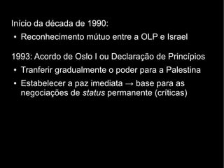 Início da década de 1990: 
● Reconhecimento mútuo entre a OLP e Israel 
1993: Acordo de Oslo I ou Declaração de Princípios 
● Tranferir gradualmente o poder para a Palestina 
● Estabelecer a paz imediata → base para as 
negociações de status permanente (críticas) 
 
