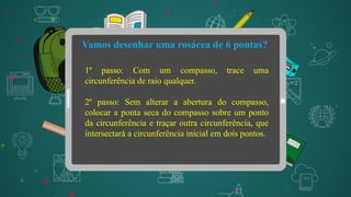 Vamos desenhar uma rosácea de 6 pontas?
1º passo: Com um compasso, trace uma
circunferência de raio qualquer.
2º passo: Sem alterar a abertura do compasso,
colocar a ponta seca do compasso sobre um ponto
da circunferência e traçar outra circunferência, que
intersectará a circunferência inicial em dois pontos.
 