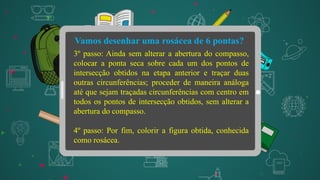 Vamos desenhar uma rosácea de 6 pontas?
3º passo: Ainda sem alterar a abertura do compasso,
colocar a ponta seca sobre cada um dos pontos de
intersecção obtidos na etapa anterior e traçar duas
outras circunferências; proceder de maneira análoga
até que sejam traçadas circunferências com centro em
todos os pontos de intersecção obtidos, sem alterar a
abertura do compasso.
4º passo: Por fim, colorir a figura obtida, conhecida
como rosácea.
 