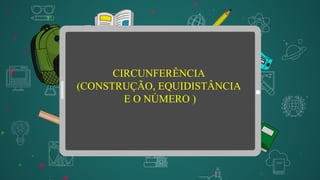 CIRCUNFERÊNCIA
(CONSTRUÇÃO, EQUIDISTÂNCIA
E O NÚMERO )
 