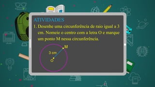 ATIVIDADES
1. Desenhe uma circunferência de raio igual a 3
cm. Nomeie o centro com a letra O e marque
um ponto M nessa circunferência.
 