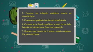 2. Construa um triângulo equilátero inscrito na
circunferência.
3. Construa um quadrado inscrito na circunferência.
4. Construa um triângulo equilátero a partir de um lado.
Pesquise na internet como fazer essa construção.
5. Desenhe uma rosácea de 6 pontas, usando compasso.
Use sua criatividade.
 