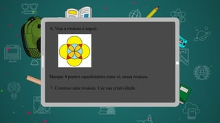 6. Veja a rosácea a seguir.
7. Construa uma rosácea. Use sua criatividade.
Marque 4 pontos equidistantes entre si, nessa rosácea.
 