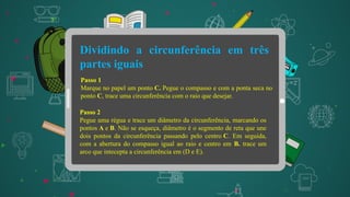 Dividindo a circunferência em três
partes iguais
Passo 1
Marque no papel um ponto C. Pegue o compasso e com a ponta seca no
ponto C, trace uma circunferência com o raio que desejar.
Passo 2
Pegue uma régua e trace um diâmetro da circunferência, marcando os
pontos A e B. Não se esqueça, diâmetro é o segmento de reta que une
dois pontos da circunferência passando pelo centro C. Em seguida,
com a abertura do compasso igual ao raio e centro em B. trace um
arco que intecepta a circunferência em (D e E).
 