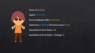 Salário: R$ 1200,00
Horas trabalhadas (Mês) : 220 horas
Nome: Boris Casoy
Quantidade de Horas Extras : 10
Salário hora: 1200,00 / 220 (horas totais) = 5,45
Quantidade de Horas Extras – Domingo : 2
 