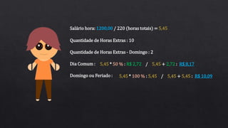 Salário hora: 1200,00 / 220 (horas totais) = 5,45
Quantidade de Horas Extras : 10
Quantidade de Horas Extras - Domingo : 2
Dia Comum :
Domingo ou Feriado :
5,45 * 50 % : R$ 2,72 / 5,45 + 2,72 : R$ 8,17
5,45 * 100 % : 5,45 / 5,45 + 5,45 : R$ 10,09
 