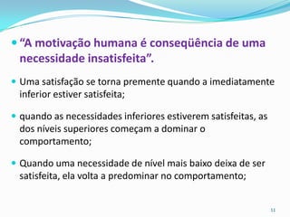  “A motivação humana é conseqüência de uma
  necessidade insatisfeita”.
 Uma satisfação se torna premente quando a imediatamente
  inferior estiver satisfeita;

 quando as necessidades inferiores estiverem satisfeitas, as
  dos níveis superiores começam a dominar o
  comportamento;

 Quando uma necessidade de nível mais baixo deixa de ser
  satisfeita, ela volta a predominar no comportamento;


                                                                11
 
