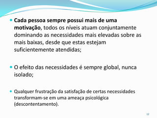  Cada pessoa sempre possui mais de uma
  motivação, todos os níveis atuam conjuntamente
  dominando as necessidades mais elevadas sobre as
  mais baixas, desde que estas estejam
  suficientemente atendidas;

 O efeito das necessidades é sempre global, nunca
  isolado;

 Qualquer frustração da satisfação de certas necessidades
  transformam-se em uma ameaça psicológica
  (descontentamento).
                                                             12
 