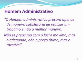 Homem Administrativo
“O Homem administrativo procura apenas
 de maneira satisfatória de realizar um
 trabalho e não a melhor maneira.
Não se preocupa com o lucro máximo, mas
 o adequado; não o preço ótimo, mas o
 razoável”.


                                          16
 