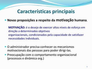 Características principais
 Novas proposições a respeito da motivação humana.

  MOTIVAÇÃO: é o desejo de exercer altos níveis de esforço em
  direção a determinados objetivos
  organizacionais, condicionados pela capacidade de satisfazer
  necessidades individuais.

 O administrador precisa conhecer os mecanismos
  motivacionais das pessoas para poder dirigi-las.
 Preocupação com o comportamento organizacional
  (processos e dinâmica org.)

                                                                 3
 