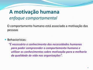 A motivação humana
   enfoque comportamental
  O comportamento humano está associado a motivação das
  pessoas

 Behavioristas:
   “É necessário o conhecimento das necessidades humanas
     para poder compreender o comportamento humano e
     utilizar os conhecimentos sobre motivação para a melhoria
     da qualidade de vida nas organizações”.


                                                                 4
 