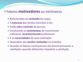  Fatores motivadores ou intrínsecos
   Relacionados ao conteúdo do cargo;
   A natureza das tarefas inerentes a ele;
   Estão sob o controle da pessoa;
   Envolvendo os sentimentos de crescimento
    individual, reconhecimento profissional
   E as necessidades de auto-realização
   Dependem das tarefas realizadas no trabalho.
   Quando os fatores motivacionais são ótimos provocam a
    satisfação; quando deficientes impedem a satisfação.


                                                            6
 