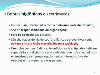  Fatores higiênicos ou extrínsecos

   Contextuais, relacionados com o meio ambiente de trabalho;
   São de responsabilidade da organização;
   Fora do controle das pessoas.
   São chamados de higiênicos (profiláticos e preventivos) pois
    evitam a insatisfação mas não levam a satisfação.
   Exemplos comuns: Salários, benefícios sociais, tipo de chefia ou
    supervisão, condições físicas e ambientais de trabalho, políticas
    e diretrizes da empresa, regulamentos internos, clima de
    relações entre a empresa e as pessoas.


                                                                   7
 