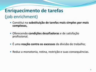Enriquecimento de tarefas
(job enrichment)
   Constitui na substituição de tarefas mais simples por mais
   complexas,

   Oferecendo condições desafiadoras e de satisfação
   profissional.

   É uma reação contra os excessos da divisão do trabalho;

   Reduz a monotonia, rotina, restrição e suas consequências.




                                                                 8
 