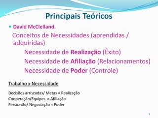 Principais Teóricos
 David McClelland.
  Conceitos de Necessidades (aprendidas /
  adquiridas)
     Necessidade de Realização (Êxito)
     Necessidade de Afiliação (Relacionamentos)
     Necessidade de Poder (Controle)
Trabalho x Necessidade
Decisões arriscadas/ Metas = Realização
Cooperação/Equipes = Afiliação
Persuasão/ Negociação = Poder

                                              9
 