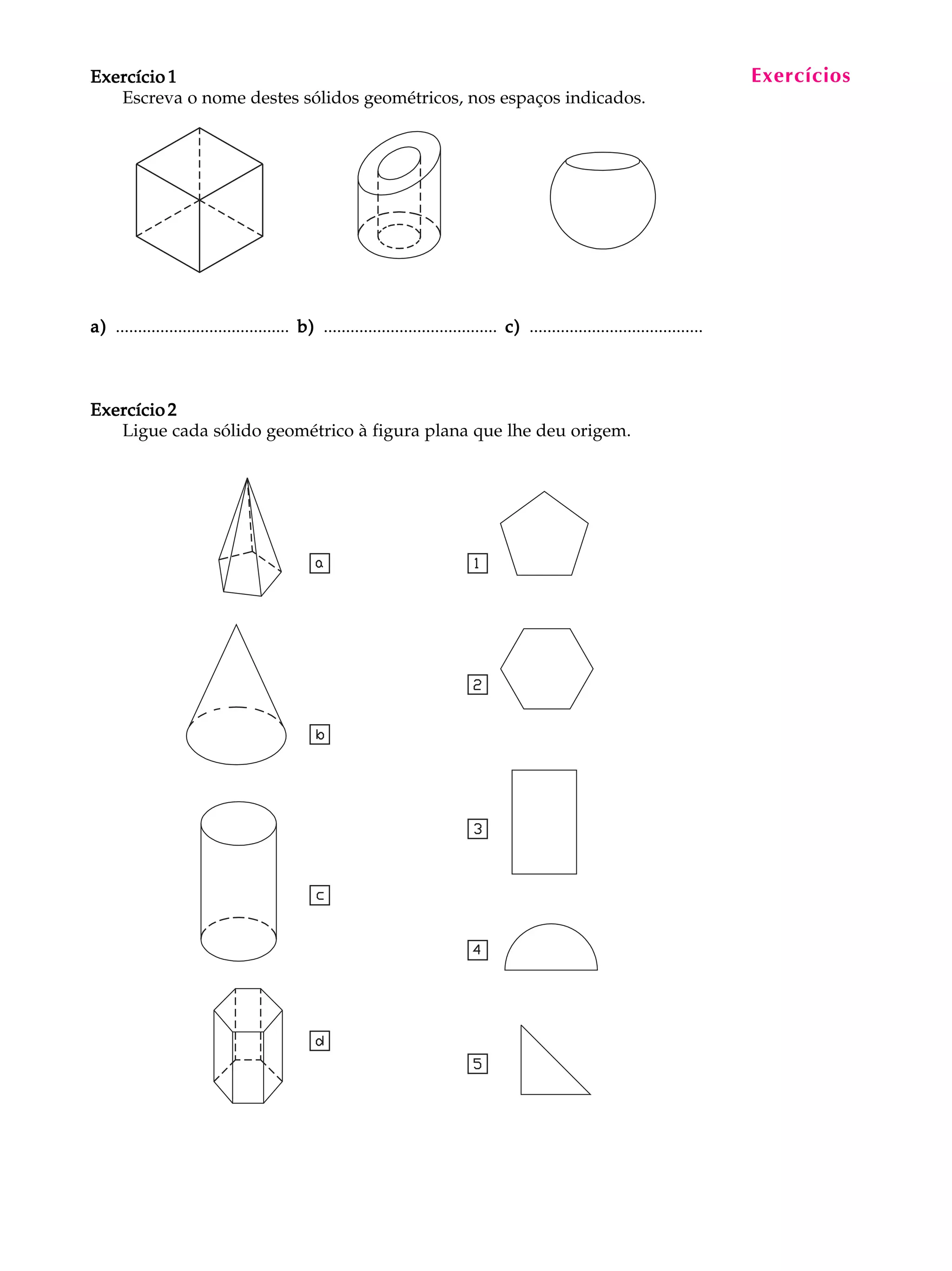 Exercício 1                                                                                                                        Exercícios
                                                                                                                                    A U L A


                                                                                                                                     2
   Escreva o nome destes sólidos geométricos, nos espaços indicados.




a) ....................................... b) ....................................... c) .......................................



Exercício 2
   Ligue cada sólido geométrico à figura plana que lhe deu origem.
 